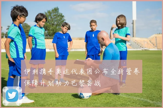 伊利携手奥运代表团公布全新营养保障计划助力巴黎备战