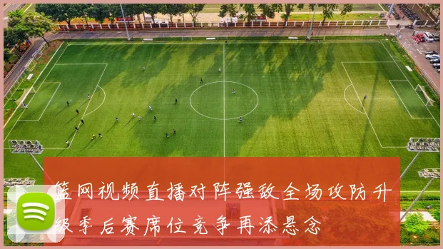 篮网视频直播对阵强敌全场攻防升级季后赛席位竞争再添悬念