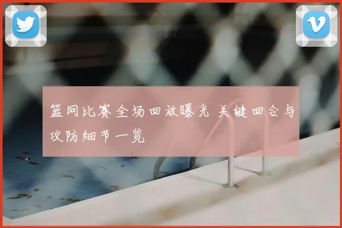篮网比赛全场回放曝光 关键回合与攻防细节一览