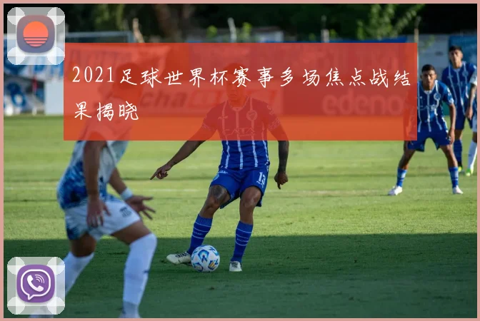 2021足球世界杯赛事多场焦点战结果揭晓