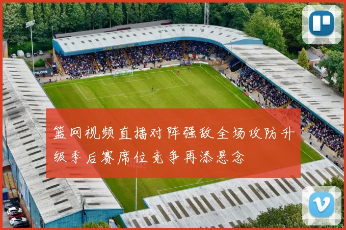 篮网视频直播对阵强敌全场攻防升级季后赛席位竞争再添悬念