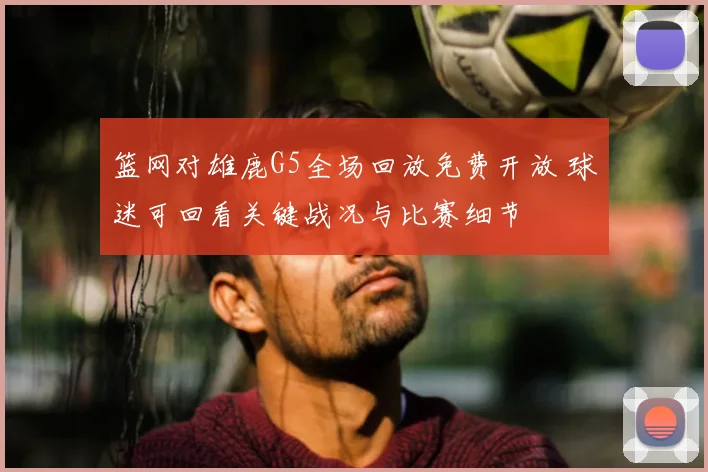 篮网对雄鹿G5全场回放免费开放 球迷可回看关键战况与比赛细节