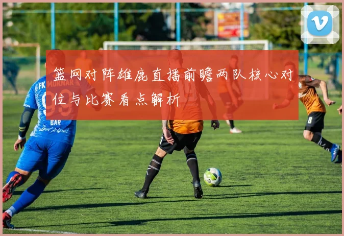 篮网对阵雄鹿直播前瞻两队核心对位与比赛看点解析
