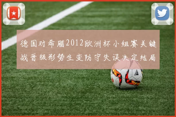 德国对希腊2012欧洲杯小组赛关键战晋级形势生变防守失误决定结局