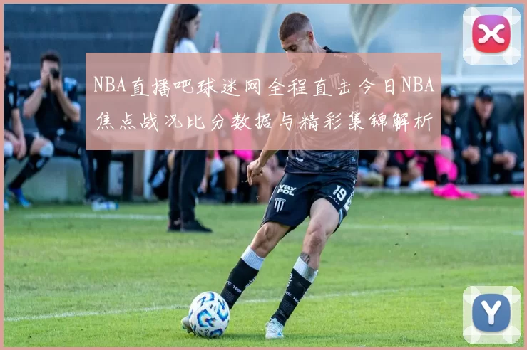 NBA直播吧球迷网全程直击今日NBA焦点战况比分数据与精彩集锦解析