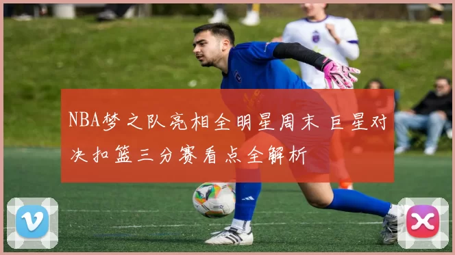 NBA梦之队亮相全明星周末 巨星对决扣篮三分赛看点全解析