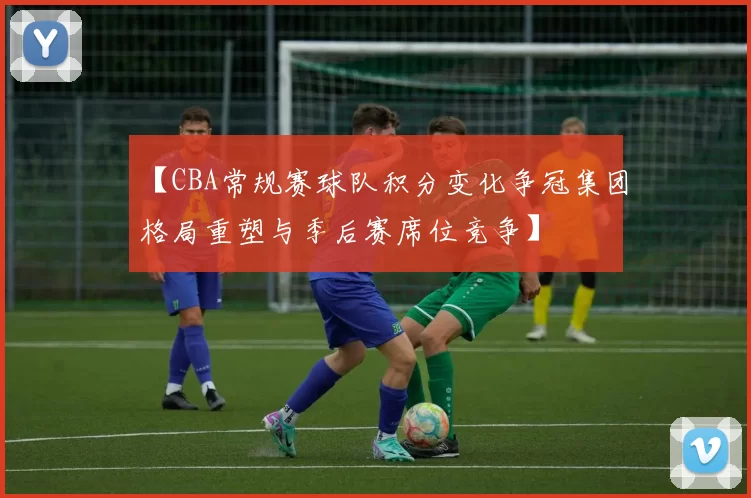 【CBA常规赛球队积分变化争冠集团格局重塑与季后赛席位竞争】