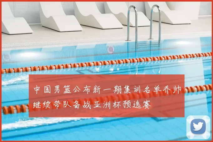 中国男篮公布新一期集训名单乔帅继续带队备战亚洲杯预选赛