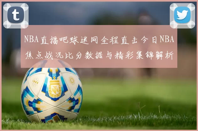 NBA直播吧球迷网全程直击今日NBA焦点战况比分数据与精彩集锦解析