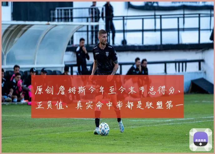 原创 詹姆斯今年至今末节总得分、正负值、真实命中率都是联盟第一！