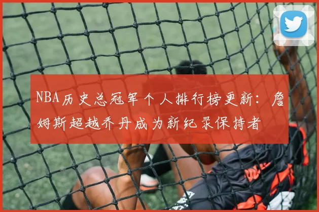 NBA历史总冠军个人排行榜更新：詹姆斯超越乔丹成为新纪录保持者