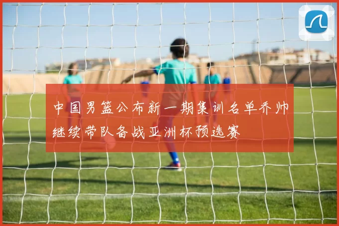 中国男篮公布新一期集训名单乔帅继续带队备战亚洲杯预选赛