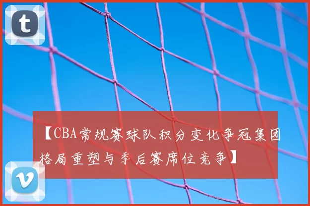 【CBA常规赛球队积分变化争冠集团格局重塑与季后赛席位竞争】