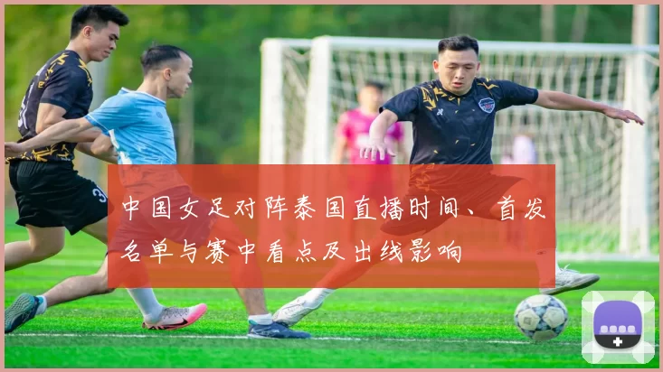 中国女足对阵泰国直播时间、首发名单与赛中看点及出线影响