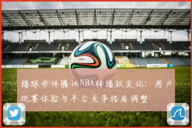 播球帝评腾讯NBA转播权变化：用户观赛体验与平台竞争格局调整