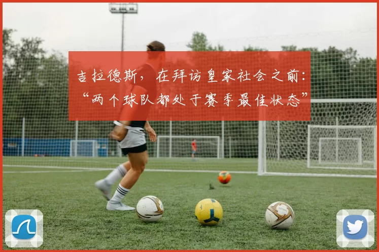 吉拉德斯,在拜访皇家社会之前:“两个球队都处于赛季最佳状态”