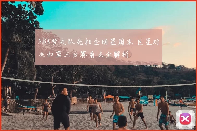 NBA梦之队亮相全明星周末 巨星对决扣篮三分赛看点全解析