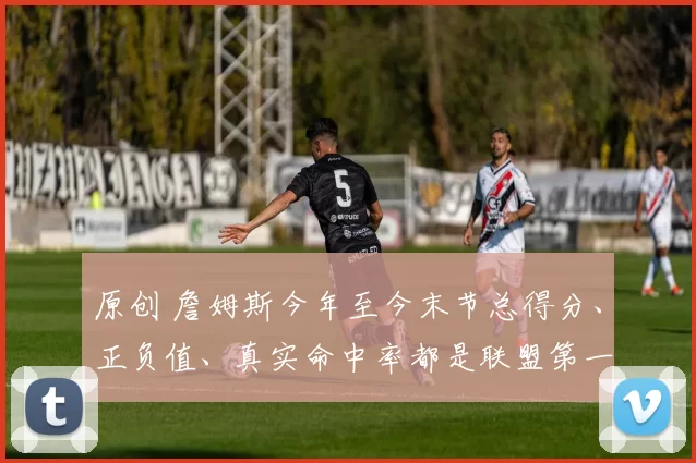 原创 詹姆斯今年至今末节总得分、正负值、真实命中率都是联盟第一！