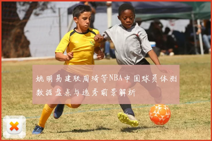 姚明易建联周琦等NBA中国球员体测数据盘点与选秀前景解析