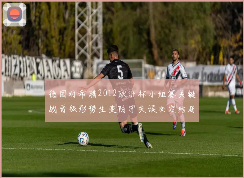 德国对希腊2012欧洲杯小组赛关键战晋级形势生变防守失误决定结局
