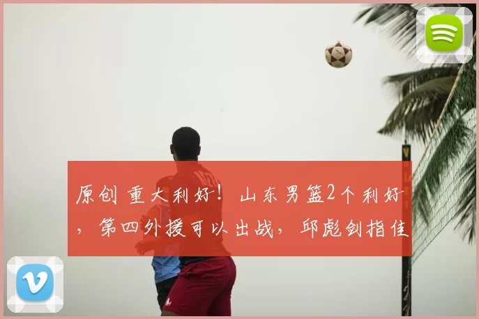 原创 重大利好！山东男篮2个利好，第四外援可以出战，邱彪剑指佳绩