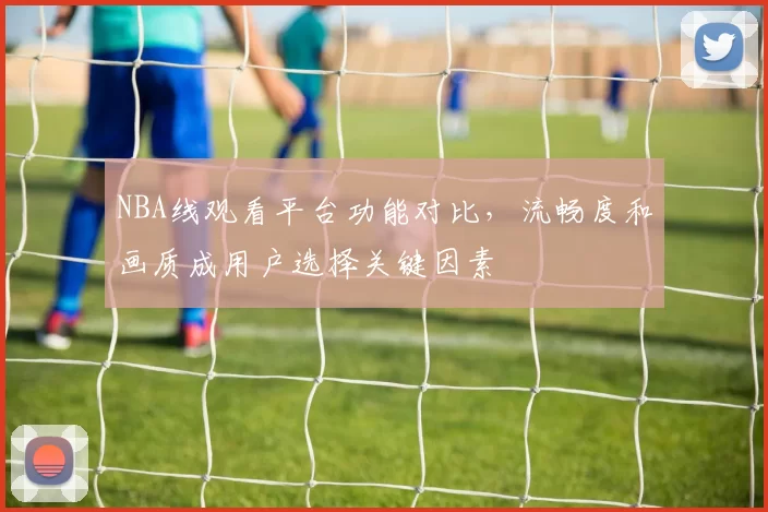 NBA线观看平台功能对比，流畅度和画质成用户选择关键因素