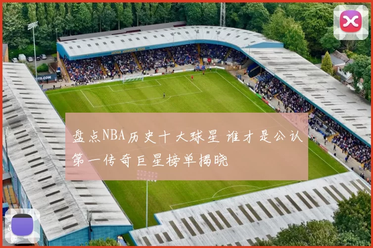 盘点NBA历史十大球星 谁才是公认第一传奇巨星榜单揭晓