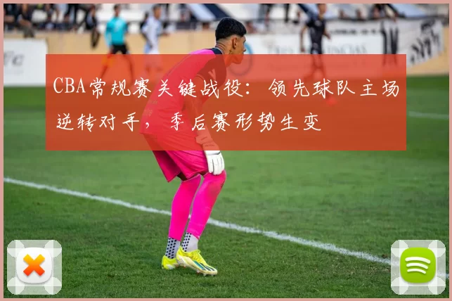 CBA常规赛关键战役:领先球队主场逆转对手,季后赛形势生变