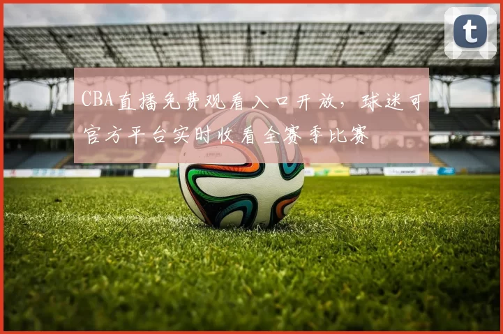 CBA直播免费观看入口开放，球迷可官方平台实时收看全赛季比赛