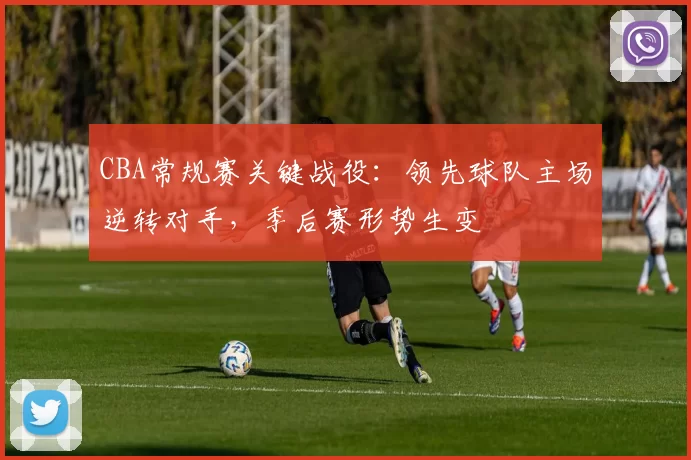 CBA常规赛关键战役：领先球队主场逆转对手，季后赛形势生变