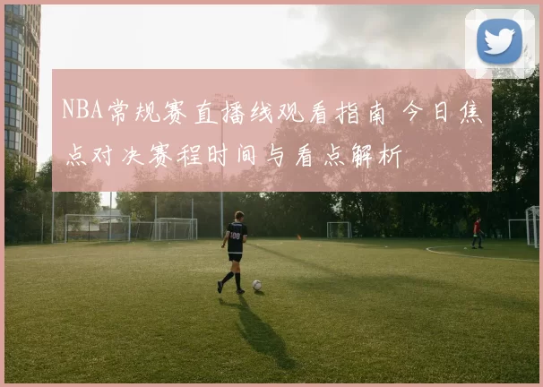 NBA常规赛直播线观看指南 今日焦点对决赛程时间与看点解析