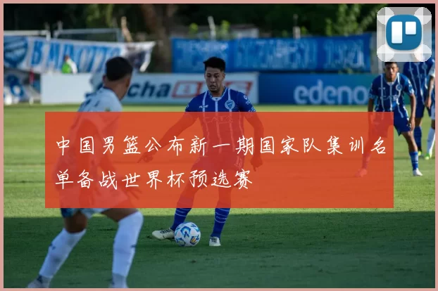 中国男篮公布新一期国家队集训名单备战世界杯预选赛