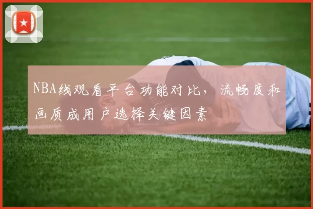 NBA线观看平台功能对比，流畅度和画质成用户选择关键因素