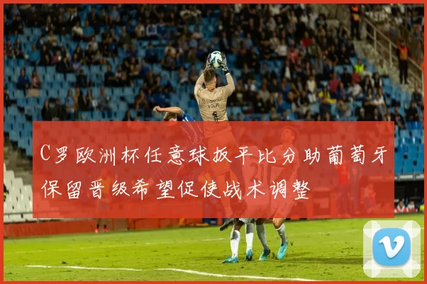 C罗欧洲杯任意球扳平比分助葡萄牙保留晋级希望促使战术调整