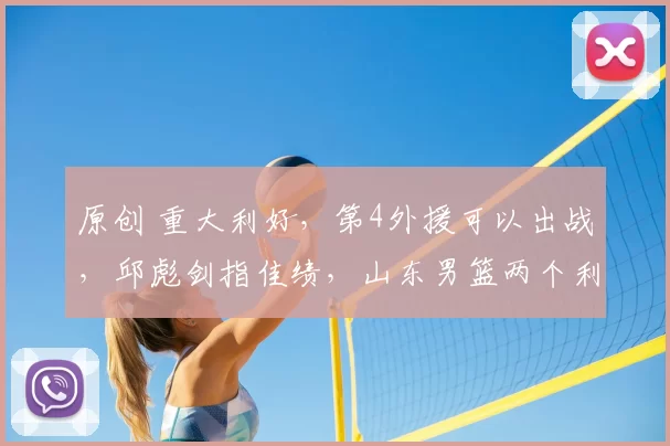 原创 重大利好，第4外援可以出战，邱彪剑指佳绩，山东男篮两个利好