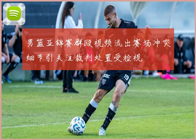 男篮亚锦赛群殴视频流出赛场冲突细节引关注裁判处置受检视