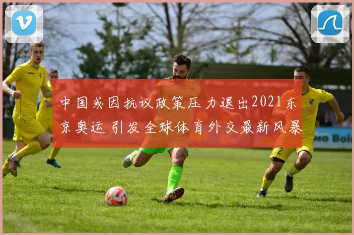 中国或因抗议政策压力退出2021东京奥运 引发全球体育外交最新风暴