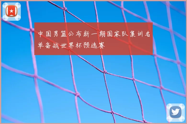 中国男篮公布新一期国家队集训名单备战世界杯预选赛